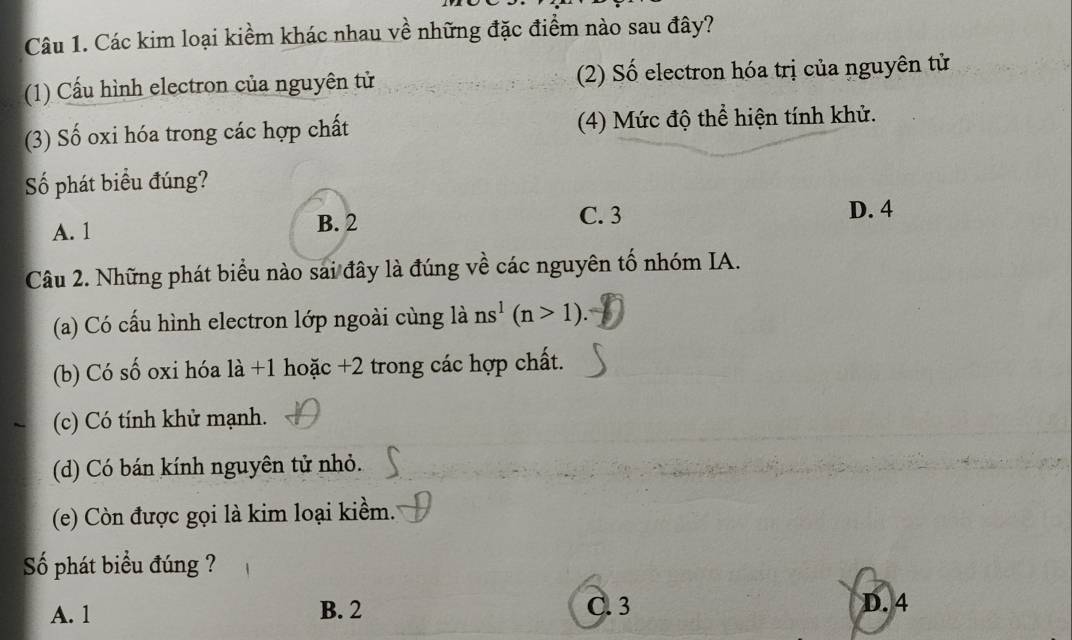 Các kim loại kiềm khác nhau về những đặc điểm nào sau đây?
(1) Cấu hình electron của nguyên tử (2) Số electron hóa trị của nguyên tử
(3) Số oxi hóa trong các hợp chất (4) Mức độ thể hiện tính khử.
Số phát biểu đúng?
A. 1 B. 2 C. 3
D. 4
Câu 2. Những phát biểu nào sai đây là đúng về các nguyên tố nhóm IA.
(a) Có cấu hình electron lớp ngoài cùng là ns^1(n>1).
(b) Có số oxi hóa là +1 hoặc +2 trong các hợp chất.
(c) Có tính khử mạnh.
(d) Có bán kính nguyên tử nhỏ.
(e) Còn được gọi là kim loại kiềm.
Số phát biểu đúng ?
A. 1 B. 2 C. 3 D. 4