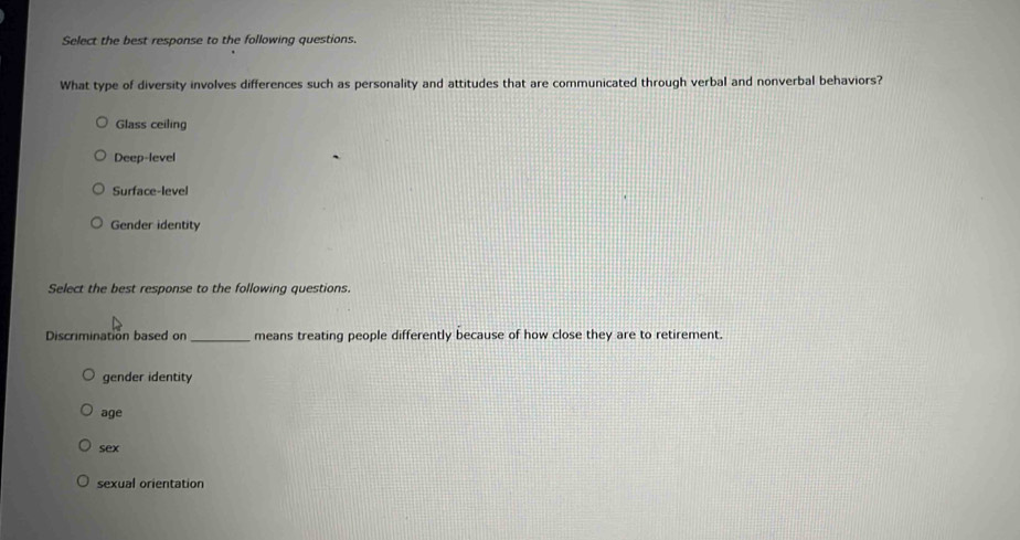 Select the best response to the following questions.
What type of diversity involves differences such as personality and attitudes that are communicated through verbal and nonverbal behaviors?
Glass ceiling
Deep-level
Surface-level
Gender identity
Select the best response to the following questions.
Discrimination based on_ means treating people differently because of how close they are to retirement.
gender identity
age
sex
sexual orientation