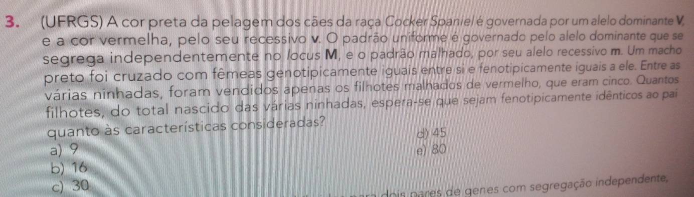 (UFRGS) A cor preta da pelagem dos cães da raça Cocker Spaniel é governada por um alelo dominante V,
e a cor vermelha, pelo seu recessivo v. O padrão uniforme é governado pelo alelo dominante que se
segrega independentemente no locus M, e o padrão malhado, por seu alelo recessivo m. Um macho
preto foi cruzado com fêmeas genotipicamente iguais entre si e fenotipicamente iguais a ele. Entre as
várias ninhadas, foram vendidos apenas os filhotes malhados de vermelho, que eram cinco. Quantos
filhotes, do total nascido das várias ninhadas, espera-se que sejam fenotipicamente idênticos ao pai
quanto às características consideradas?
d) 45
a) 9 e) 80
b) 16
c) 30
dois pares de genes com segregação independente,