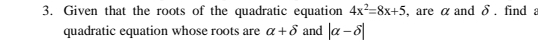 Given that the roots of the quadratic equation 4x^2=8x+5 , are α and δ. find 
quadratic equation whose roots are alpha +delta and |alpha -delta |