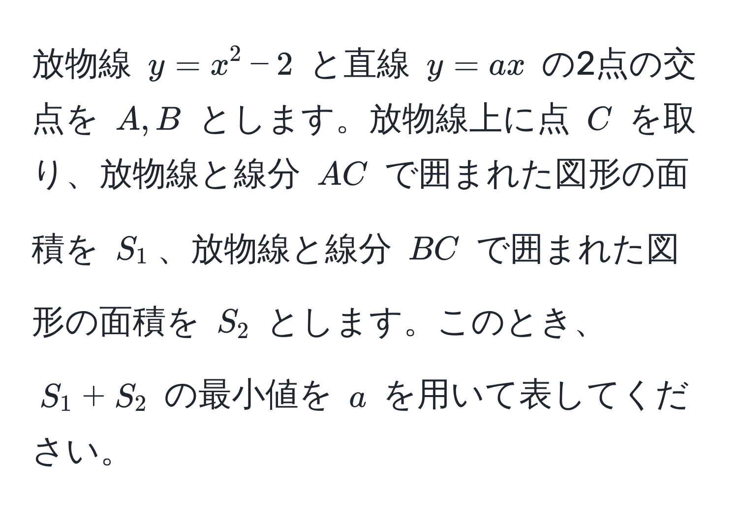 放物線 $y = x^2 - 2$ と直線 $y = ax$ の2点の交点を $A, B$ とします。放物線上に点 $C$ を取り、放物線と線分 $AC$ で囲まれた図形の面積を $S_1$、放物線と線分 $BC$ で囲まれた図形の面積を $S_2$ とします。このとき、$S_1 + S_2$ の最小値を $a$ を用いて表してください。