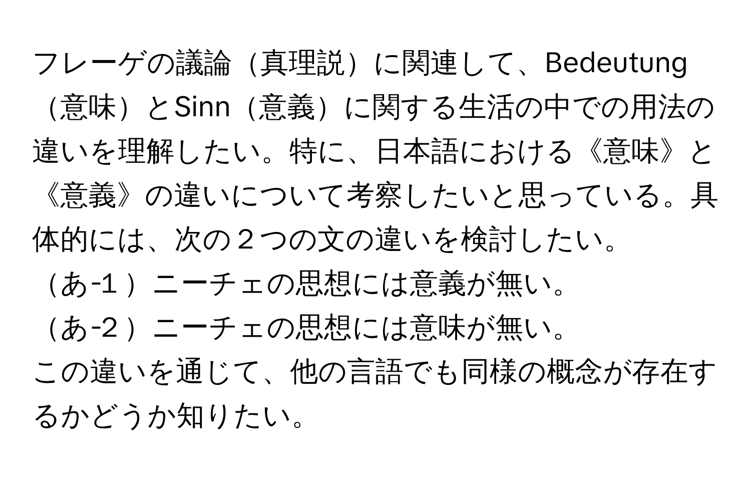 フレーゲの議論真理説に関連して、Bedeutung意味とSinn意義に関する生活の中での用法の違いを理解したい。特に、日本語における《意味》と《意義》の違いについて考察したいと思っている。具体的には、次の２つの文の違いを検討したい。  
あ‐１ニーチェの思想には意義が無い。  
あ‐２ニーチェの思想には意味が無い。  
この違いを通じて、他の言語でも同様の概念が存在するかどうか知りたい。