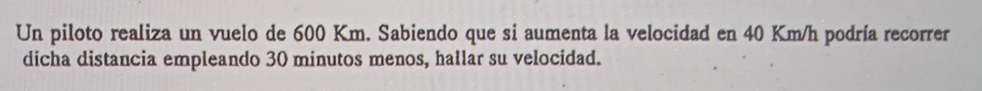 Un piloto realiza un vuelo de 600 Km. Sabiendo que si aumenta la velocidad en 40 Km/h podría recorrer 
dicha distancia empleando 30 minutos menos, hallar su velocidad.