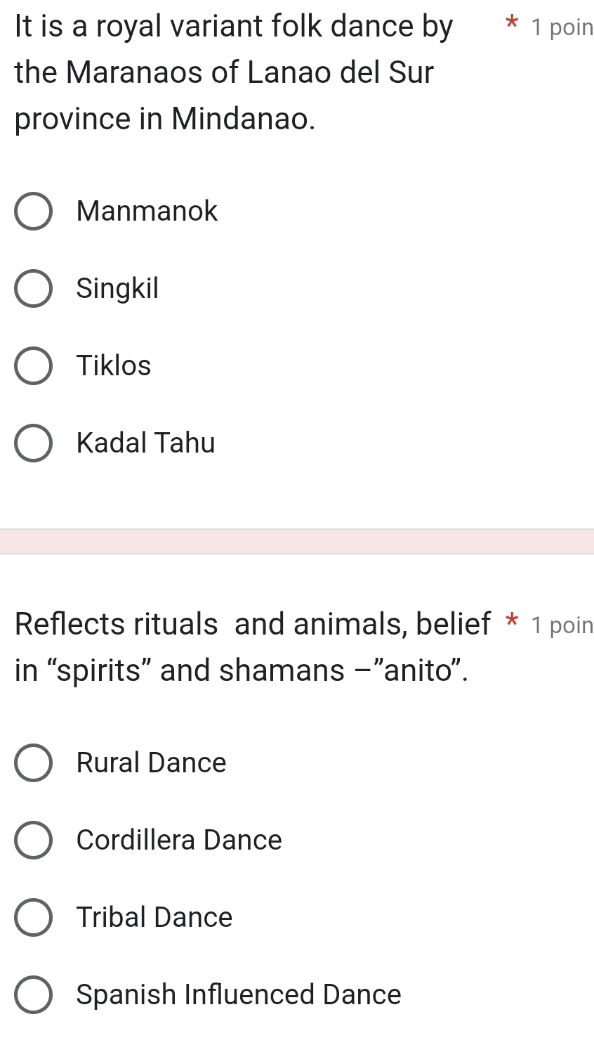 It is a royal variant folk dance by * 1 poin
the Maranaos of Lanao del Sur
province in Mindanao.
Manmanok
Singkil
Tiklos
Kadal Tahu
Reflects rituals and animals, belief * 1 poin
in “spirits” and shamans -”anito”.
Rural Dance
Cordillera Dance
Tribal Dance
Spanish Influenced Dance