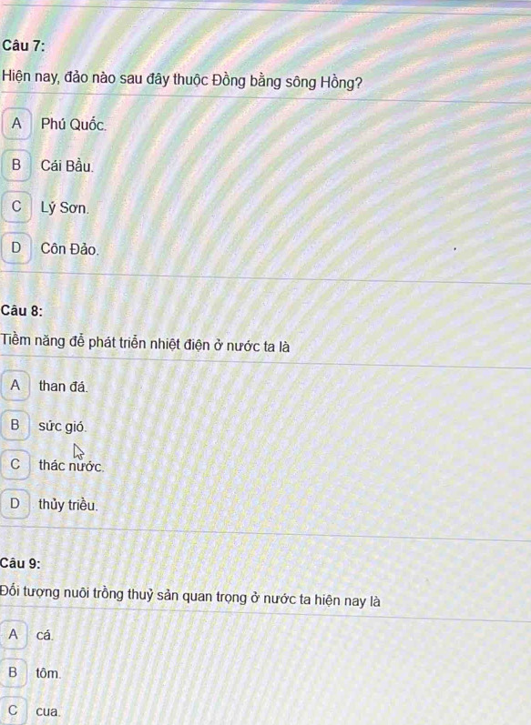 Hiện nay, đảo nào sau đây thuộc Đồng bằng sông Hồng?
A Phú Quốc.
B Cái Bầu.
C Lý Sơn.
D Côn Đảo.
Câu 8:
Tềm năng đễ phát triển nhiệt điện ở nước ta là
A than đá.
B sức gió.
C thác nước
D thủy triều
Câu 9:
Đối tượng nuôi trồng thuỷ sản quan trọng ở nước ta hiện nay là
A cá
Btôm.
C cua.