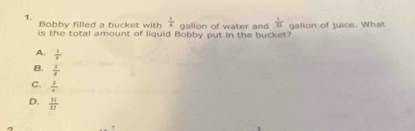 Bobby filled a bucket with  1/4  gallon of water and  1/11 
is the total amount of liquid Bobby put in the bucket? gallon of juice. What
A.  1/3 
B.  1/4 
C.  3/4 
D.  11/12 