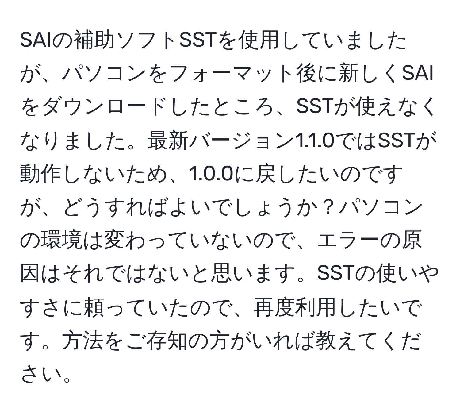 SAIの補助ソフトSSTを使用していましたが、パソコンをフォーマット後に新しくSAIをダウンロードしたところ、SSTが使えなくなりました。最新バージョン1.1.0ではSSTが動作しないため、1.0.0に戻したいのですが、どうすればよいでしょうか？パソコンの環境は変わっていないので、エラーの原因はそれではないと思います。SSTの使いやすさに頼っていたので、再度利用したいです。方法をご存知の方がいれば教えてください。