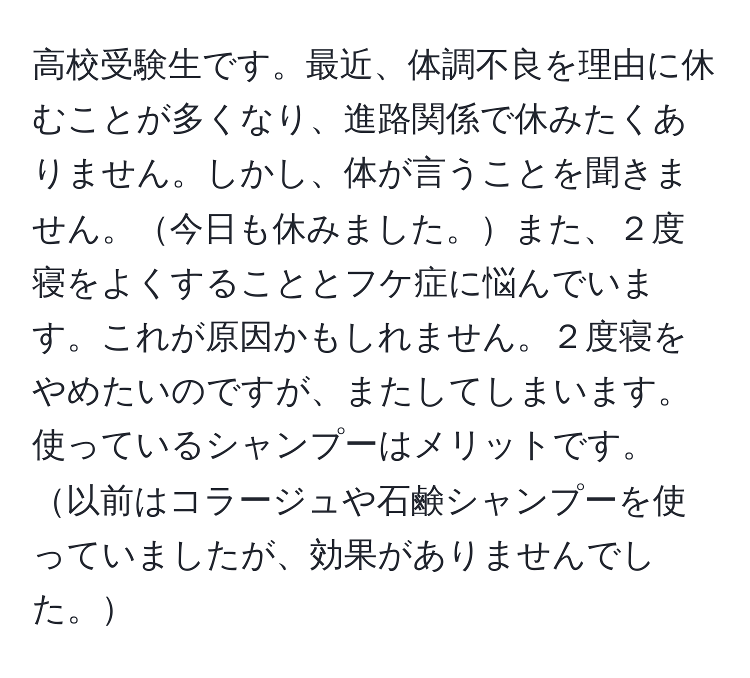 高校受験生です。最近、体調不良を理由に休むことが多くなり、進路関係で休みたくありません。しかし、体が言うことを聞きません。今日も休みました。また、２度寝をよくすることとフケ症に悩んでいます。これが原因かもしれません。２度寝をやめたいのですが、またしてしまいます。使っているシャンプーはメリットです。以前はコラージュや石鹸シャンプーを使っていましたが、効果がありませんでした。