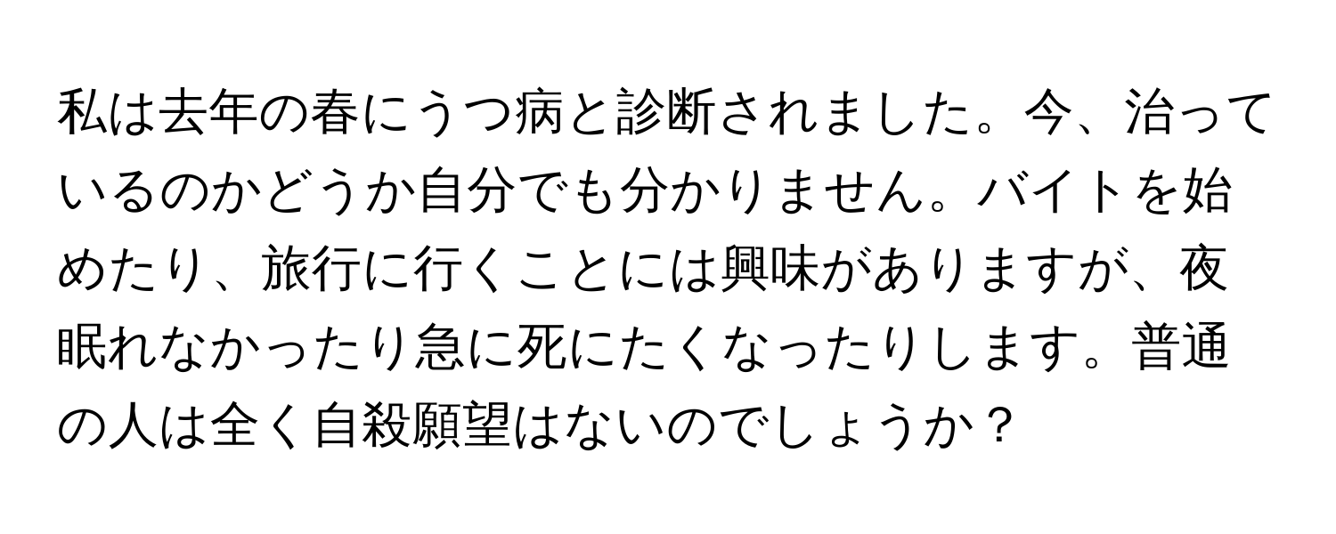 私は去年の春にうつ病と診断されました。今、治っているのかどうか自分でも分かりません。バイトを始めたり、旅行に行くことには興味がありますが、夜眠れなかったり急に死にたくなったりします。普通の人は全く自殺願望はないのでしょうか？