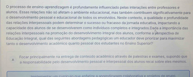 processo de ensino-aprendizagem é profundamente influenciado pelas interações entre professores e
alunos. Essas relações não só afetam o ambiente educacional, mas também contribuem significativamente para
o desenvolvimento pessoal e educacional de todos os envolvidos. Neste contexto, a qualidade e profundidade
das relações interpessoais podem determinar o sucesso ou fracasso da jornada educativa, impactando a
capacidade dos alunos de se desenvolverem como indivíduos completos e integrados.Dada a importância das
relações interpessoais na promoção do desenvolvimento integral dos alunos, conforme a perspectiva de
Educação Integral, qual das seguintes abordagens pedagógicas um educador deve priorizar para maximizar
tanto o desenvolvimento acadêmico quanto pessoal dos estudantes no Ensino Superior?
Focar principalmente na entrega de conteúdo acadêmico através de palestras e exames, supondo que
A a responsabilidade pelo desenvolvimento pessoal e interpessoal dos alunos recai sobre eles mesmos.
Im plementar um currículo que enfatize a aprendizagem colaborativa e proietos de grupo