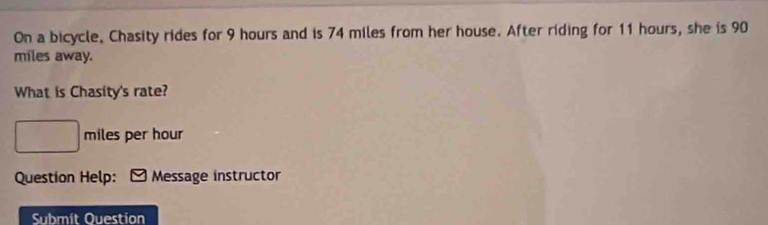 On a bicycle, Chasity rides for 9 hours and is 74 miles from her house. After riding for 11 hours, she is 90
miles away. 
What is Chasity's rate?
□ miles per hour
Question Help: Message instructor 
Submit Ouestion