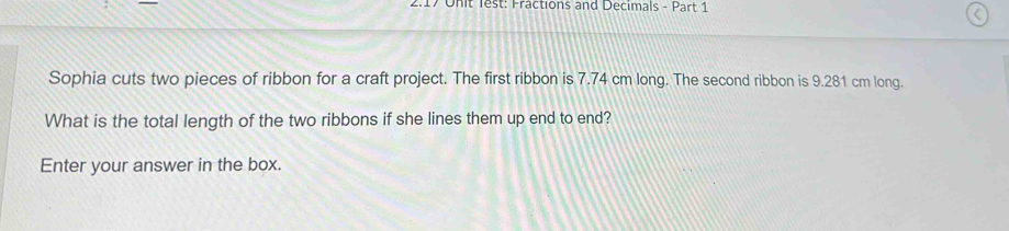 2.17 Onit lest: Fractions and Decimals - Part 1 
Sophia cuts two pieces of ribbon for a craft project. The first ribbon is 7.74 cm long. The second ribbon is 9.281 cm long. 
What is the total length of the two ribbons if she lines them up end to end? 
Enter your answer in the box.