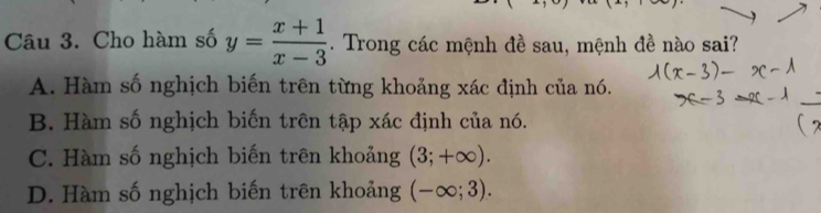 Cho hàm số y= (x+1)/x-3 . Trong các mệnh đề sau, mệnh đề nào sai?
A. Hàm số nghịch biến trên từng khoảng xác định của nó.
B. Hàm số nghịch biến trên tập xác định của nó.
C. Hàm số nghịch biến trên khoảng (3;+∈fty ).
D. Hàm số nghịch biến trên khoảng (-∈fty ;3).