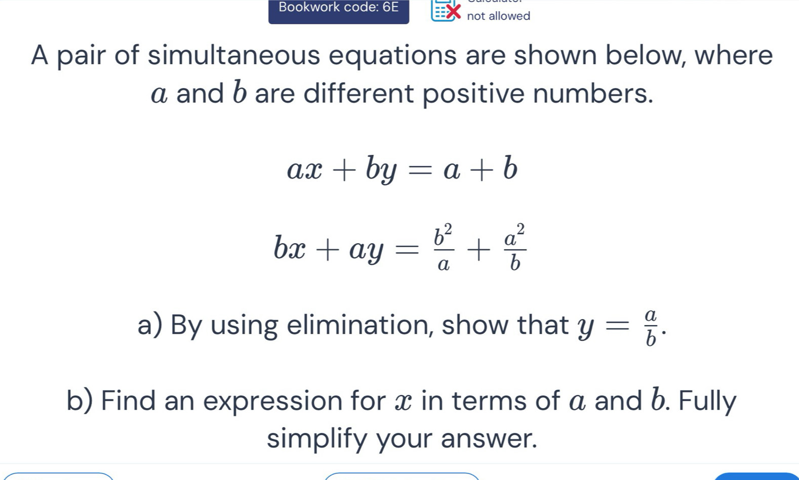 Bookwork code: 6E 
not allowed 
A pair of simultaneous equations are shown below, where
α and b are different positive numbers.
ax+by=a+b
bx+ay= b^2/a + a^2/b 
a) By using elimination, show that y= a/b . 
b) Find an expression for x in terms of a and b. Fully 
simplify your answer.