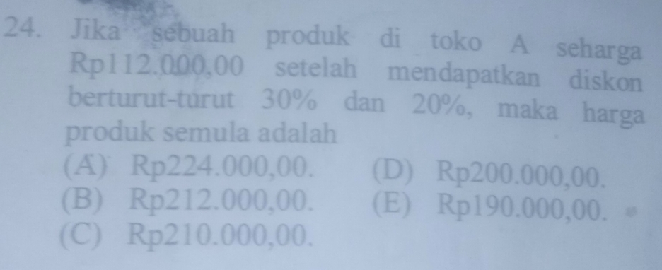 Jika sebuah produk di toko A seharga
Rp112.000,00 setelah mendapatkan diskon
berturut-turut 30% dan 20%, maka harga
produk semula adalah
(A) Rp224.000,00. (D) Rp200.000,00.
(B) Rp212.000,00. (E) Rp190.000,00. 。
(C) Rp210.000,00.