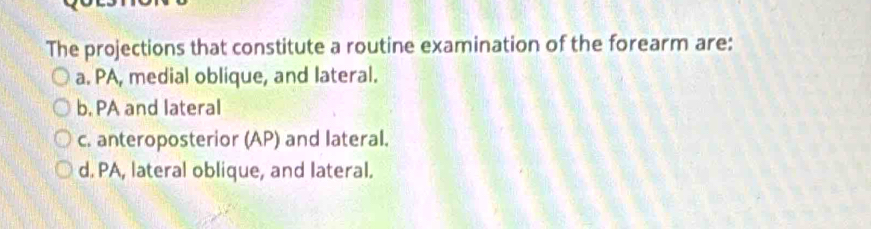 The projections that constitute a routine examination of the forearm are:
a. PA, medial oblique, and lateral.
b, PA and lateral
c. anteroposterior (AP) and lateral.
d. PA, lateral oblique, and lateral.