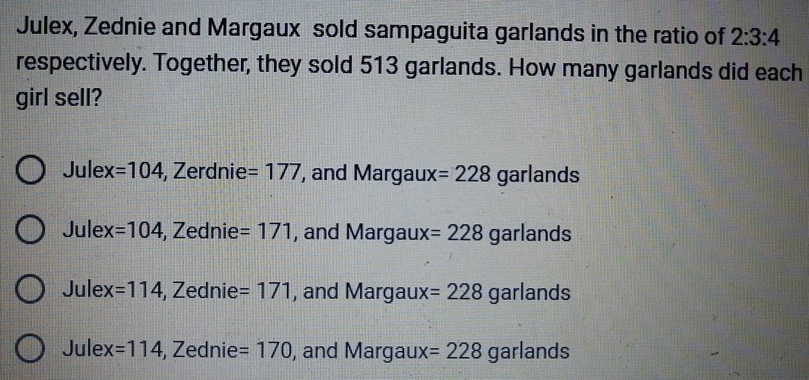 Julex, Zednie and Margaux sold sampaguita garlands in the ratio of 2:3:4
respectively. Together, they sold 513 garlands. How many garlands did each
girl sell?
Julex =104 , Zerdnie =177 , and Margaux =228 garlands
Julex =104 , Zednie =171 , and Margaux =228 garlands
Jule x=114 , Zednie =171 , and Margaux =228 garlands
Jule x=114 , Zednie =170 , and Margaux =228 garlands