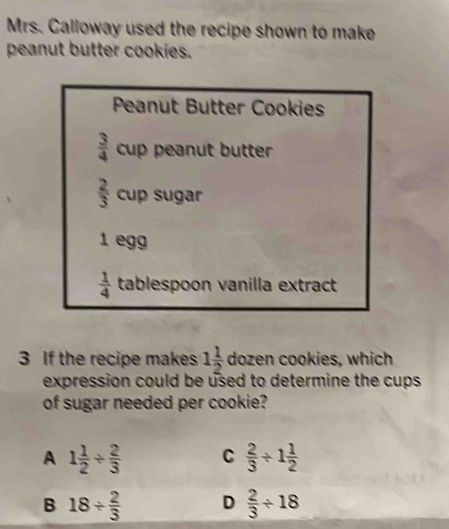 Mrs. Calloway used the recipe shown to make
peanut butter cookies.
Peanut Butter Cookies
 3/4 cup peanut butter
frac 23^((circ) tup sugar
1 egg
frac 1)4 tablespoon vanilla extract
3 If the recipe makes 1 1/2  dozen cookies, which
expression could be used to determine the cups 
of sugar needed per cookie?
A 1 1/2 /  2/3 
C  2/3 / 1 1/2 
B 18/  2/3 
D  2/3 / 18