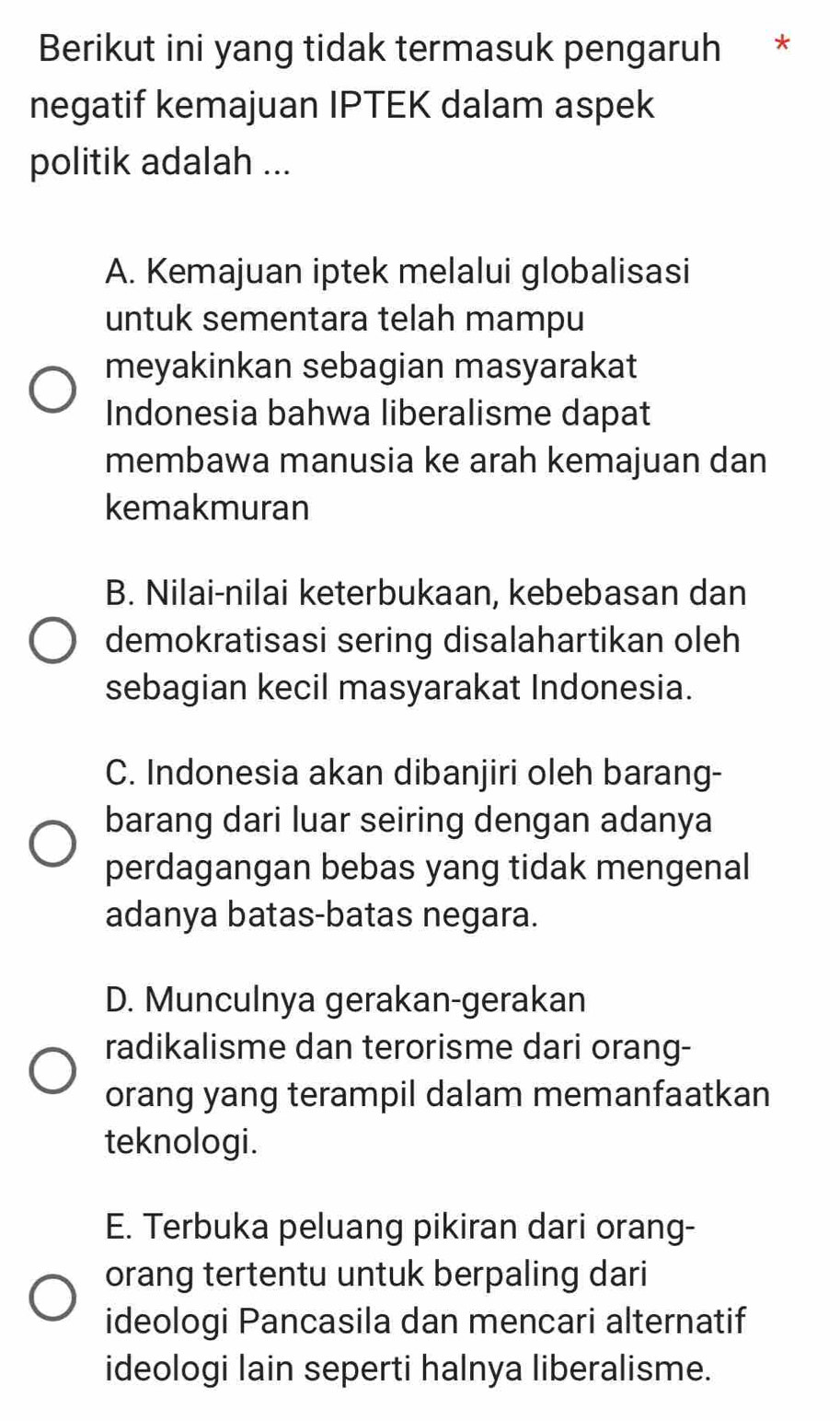 Berikut ini yang tidak termasuk pengaruh *
negatif kemajuan IPTEK dalam aspek
politik adalah ...
A. Kemajuan iptek melalui globalisasi
untuk sementara telah mampu
meyakinkan sebagian masyarakat
Indonesia bahwa liberalisme dapat
membawa manusia ke arah kemajuan dan
kemakmuran
B. Nilai-nilai keterbukaan, kebebasan dan
demokratisasi sering disalahartikan oleh
sebagian kecil masyarakat Indonesia.
C. Indonesia akan dibanjiri oleh barang-
barang dari luar seiring dengan adanya
perdagangan bebas yang tidak mengenal
adanya batas-batas negara.
D. Munculnya gerakan-gerakan
radikalisme dan terorisme dari orang-
orang yang terampil dalam memanfaatkan
teknologi.
E. Terbuka peluang pikiran dari orang-
orang tertentu untuk berpaling dari
ideologi Pancasila dan mencari alternatif
ideologi lain seperti halnya liberalisme.