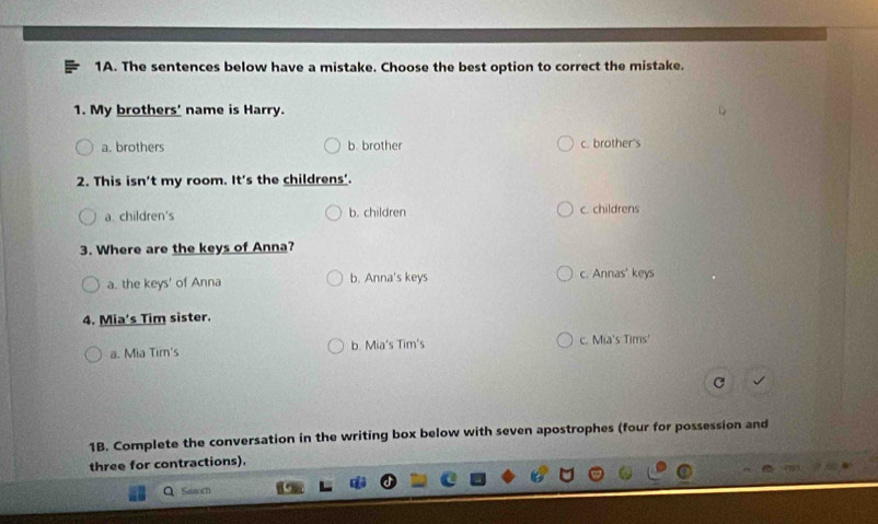 The sentences below have a mistake. Choose the best option to correct the mistake.
1. My brothers' name is Harry.
a. brothers b. brother c. brother's
2. This isn't my room. It's the childrens'.
a children's b. children c. childrens
3. Where are the keys of Anna?
a. the keys' of Anna b. Anna's keys c. Annas' keys
4. Mia's Tim sister.
a. Mia Tim's b. Mia's Tim's c. Mia's Tims'
1B. Complete the conversation in the writing box below with seven apostrophes (four for possession and
three for contractions).
a Search