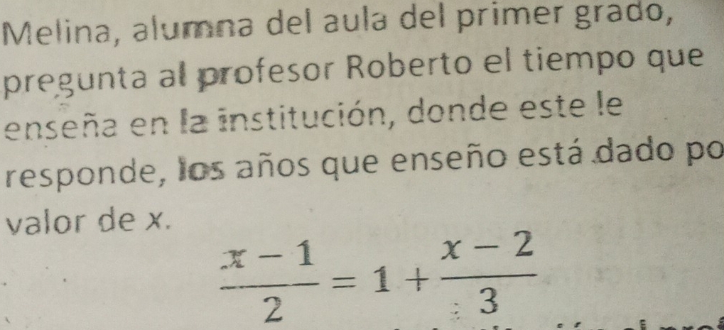 Melina, alumna del aula del primer grado, 
pregunta al profesor Roberto el tiempo que 
enseña en la institución, donde este le 
responde, los años que enseño está dado po 
valor de x.
 (x-1)/2 =1+ (x-2)/3 