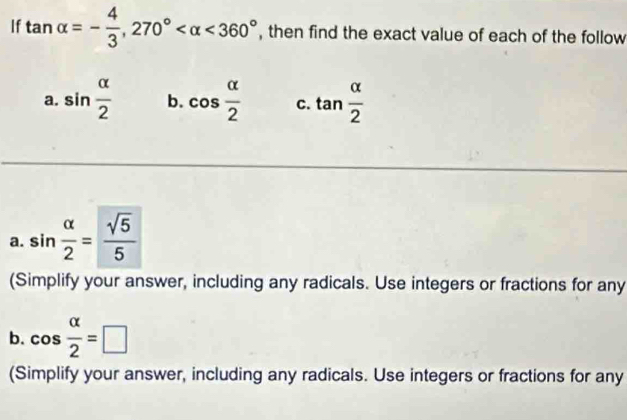 If tan alpha =- 4/3 , 270° <360° , then find the exact value of each of the follow 
a. sin  alpha /2  b. cos  alpha /2  C. tan  alpha /2 
a. sin  alpha /2 = sqrt(5)/5 
(Simplify your answer, including any radicals. Use integers or fractions for any 
b. cos  alpha /2 =□
(Simplify your answer, including any radicals. Use integers or fractions for any