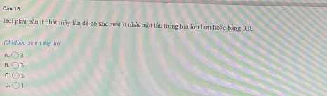 Hỏi phải bản ít nhất mây lần để có xác suất ít nhất một lần trùng bia lớn hơn hoặc bằng 0, 9.
(Chỉ được chọn 1 đặp án)
A. bigcirc
B. bigcirc 5
C. bigcirc 2
D, bigcirc 