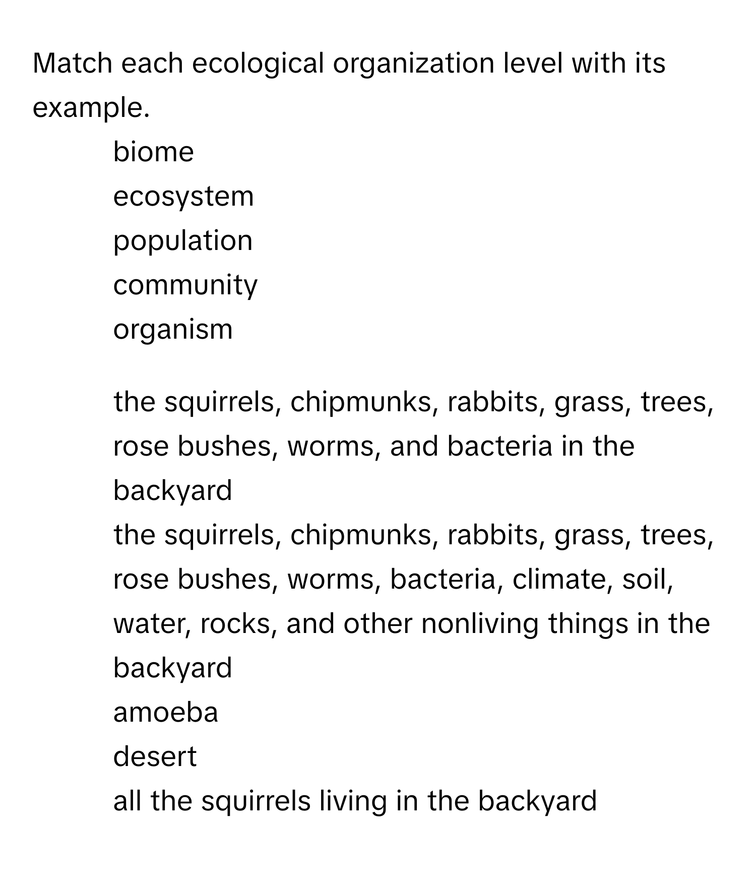 Match each ecological organization level with its example.
1. biome
2. ecosystem
3. population
4. community
5. organism

1) the squirrels, chipmunks, rabbits, grass, trees, rose bushes, worms, and bacteria in the backyard
2) the squirrels, chipmunks, rabbits, grass, trees, rose bushes, worms, bacteria, climate, soil, water, rocks, and other nonliving things in the backyard
3) amoeba
4) desert
5) all the squirrels living in the backyard