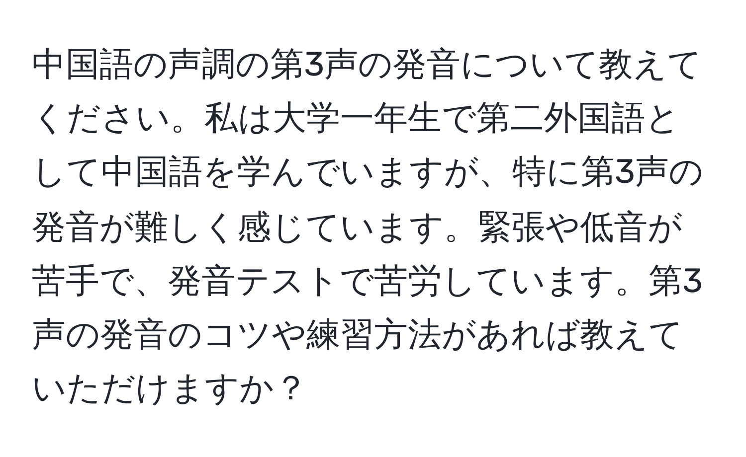 中国語の声調の第3声の発音について教えてください。私は大学一年生で第二外国語として中国語を学んでいますが、特に第3声の発音が難しく感じています。緊張や低音が苦手で、発音テストで苦労しています。第3声の発音のコツや練習方法があれば教えていただけますか？