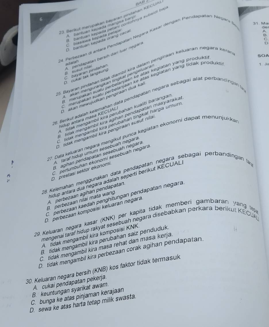 Berikut merupakan bayaran pindahan KECUA BAB
6
31. Ma
bantuan kepada petání contonnya subsidi bajo
A bantuan kepada manɡsa banji
B
C biasiswa kepada pelajar
C
O bantuan kepada orang cacal
24. Perbezaan di antara Pendapatan Negara K as r de n gan enda patan  egar der
SOA
B. susut nilai A pendapatan bersih dari luar negara
D
adalah
1. Ja
5. Bayaran pindahan tidak diambil kira dalam pengiraan keluaran negara kerar A
C bayaran pindahan
D cukai tak langsung
merupakan suatu perbeianjaan ke atas kegiatan yang produkt
akan mengurangkan tingkat pengeluaran
merupakan suatu perbelanjaan ke atas kegiatan yang tidak produkt
D akan mewujudkan pengiraan dua kai
6. Berikut adalah kelemahan data pendapatan negara sebagai alat perbandingan a
A tidak mengambil kira perubahan kualiti barangar
tidak mengambil kira agihan pendapatan masyaraka.
hidup antara masa KECUAL
tidak mengambil kira perubahan tingkat harga umum
D  tidak mengambil kira pengiraan susut nila.
27. Data keluaran negara mengikut punça kegiatan ekonomi dapat menunjukka
A. taraf hidup umum sesebuah negara
Bagihan pendapatan sesebuah negara
C. pertumbuhan ekonomi sesebuah negara
D.prestasi sektor ekonomi,
28. Kelemahan menggunakan data pendapatan negara sebagai perbändingan tar
hidup antara dua negara adalah seperti berikut KECUAL.
A perbezaan agihan pendapatan
C. perbezaan kaedah penghitungan pendapatan negara
B. perbezaan nilai mata wang
D. perbezaan komposisi keluaran negara
29. Keluaran negara kasar (KNK) per kapita tidak memberi gambaran yang tepa
mengenai taraf hidup rakyat sesebuah negara disebabkan perkara berikut KECUAL
A  tidak mengambil kira komposisi KNK.
B. tidak mengambil kira perubahan saiz penduduk.
C. tidak mengambil kira masa rehat dan masa kerja.
D. tidak mengambil kira perbezaan corak agihan pendapatan.
30. Keluaran negara bersih (KNB) kos faktor tidak termasuk
A. cukai pendapatan pekerja.
B. keuntungan syarikat awam.
C. bunga ke atas pinjaman kerajaan
D. sewa ke atas harta tetap milik swasta.