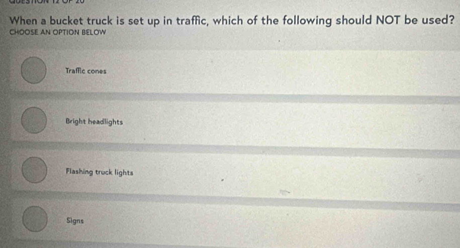 When a bucket truck is set up in traffic, which of the following should NOT be used?
CHOOSE AN OPTION BELOW
Traffic cones
Bright headlights
Flashing truck lights
Signs