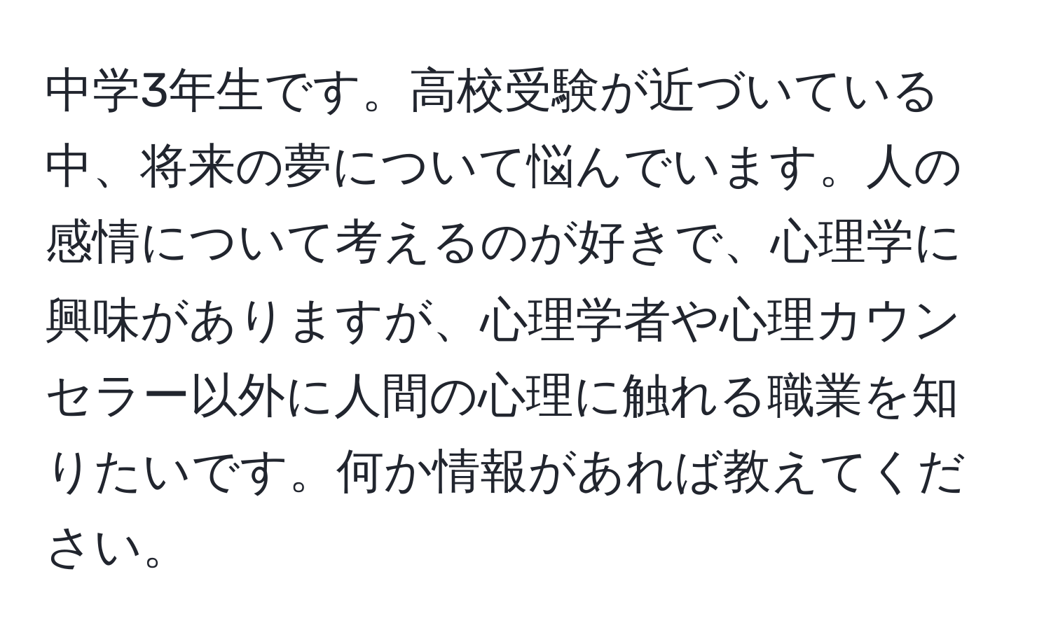 中学3年生です。高校受験が近づいている中、将来の夢について悩んでいます。人の感情について考えるのが好きで、心理学に興味がありますが、心理学者や心理カウンセラー以外に人間の心理に触れる職業を知りたいです。何か情報があれば教えてください。