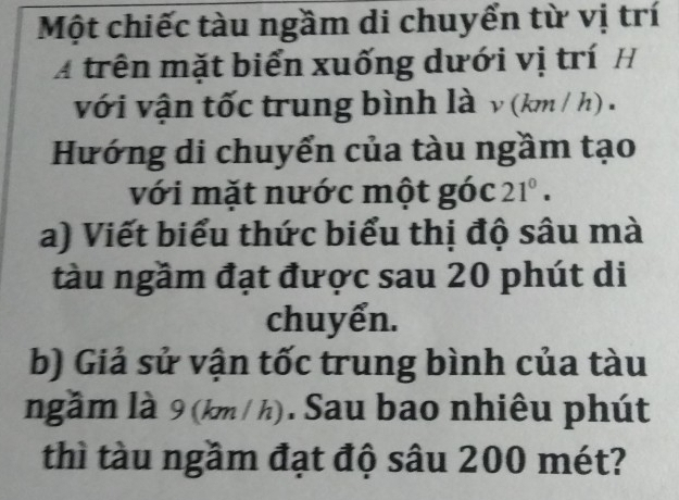 Một chiếc tàu ngầm di chuyển từ vị trí 
A trên mặt biển xuống dưới vị trí H 
với vận tốc trung bình là ν (km / h) . 
Hướng di chuyển của tàu ngầm tạo 
với mặt nước một góc 21°. 
a) Viết biểu thức biểu thị độ sâu mà 
tàu ngầm đạt được sau 20 phút di 
chuyển. 
b) Giả sử vận tốc trung bình của tàu 
ngầm là 9 (km / h). Sau bao nhiêu phút 
thì tàu ngầm đạt độ sâu 200 mét?