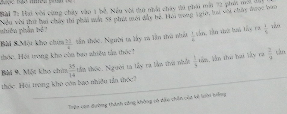 được bào nều phân be . 
Bài 7: Hai vời cùng chảy vào 1 bể. Nếu vời thứ nhất chảy thì phải mắt 72 phút mới đay 
Nếu vời thứ hai chảy thì phải mất 58 phút mới đầy bể. Hỏi trong 1giờ, hai vòi chảy được bao 
nhiêu phần | A= 
Bài 8.Một kho chứa  22/4  tần thốc. Người ta lấy ra lần thứ nhất  1/6 tar 1, lần thứ hai lấy ra  1/8  tắn 
thc. Hỏi trong kho còn bao nhiêu tần thốc? 
Bài 9. Một kho chứa  35/14  tần thốc. Người ta lấy ra lần thứ nhất  1/5  lần, lần thứ hai lấy ra  2/9 
tần 
thốc. Hỏi trong kho còn bao nhiêu tần thốc? 
Trên con đường thành công không có dấu chân của kẻ lười biếng