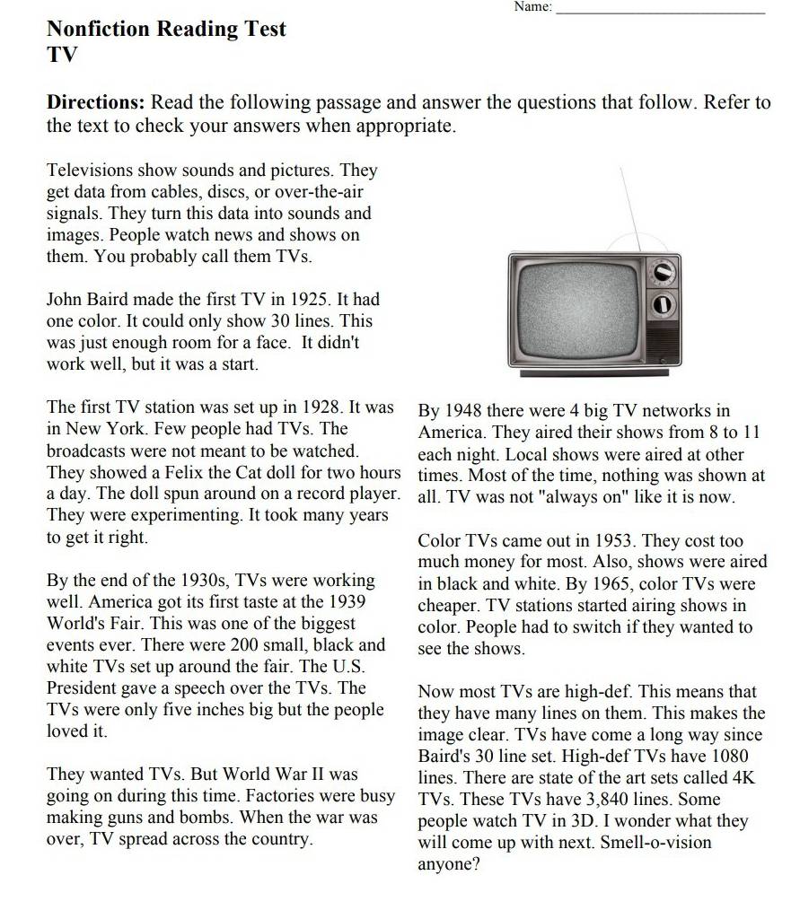 Name:_
Nonfiction Reading Test
TV
Directions: Read the following passage and answer the questions that follow. Refer to
the text to check your answers when appropriate.
Televisions show sounds and pictures. They
get data from cables, discs, or over-the-air
signals. They turn this data into sounds and
images. People watch news and shows on
them. You probably call them TVs.
John Baird made the first TV in 1925. It had
one color. It could only show 30 lines. This
was just enough room for a face. It didn't
work well, but it was a start.
The first TV station was set up in 1928. It was By 1948 there were 4 big TV networks in
in New York. Few people had TVs. The America. They aired their shows from 8 to 11
broadcasts were not meant to be watched. each night. Local shows were aired at other
They showed a Felix the Cat doll for two hours times. Most of the time, nothing was shown at
a day. The doll spun around on a record player. all. TV was not "always on" like it is now.
They were experimenting. It took many years
to get it right. Color TVs came out in 1953. They cost too
much money for most. Also, shows were aired
By the end of the 1930s, TVs were working in black and white. By 1965, color TVs were
well. America got its first taste at the 1939 cheaper. TV stations started airing shows in
World's Fair. This was one of the biggest color. People had to switch if they wanted to
events ever. There were 200 small, black and see the shows.
white TVs set up around the fair. The U.S.
President gave a speech over the TVs. The Now most TVs are high-def. This means that
TVs were only five inches big but the people they have many lines on them. This makes the
loved it. image clear. TVs have come a long way since
Baird's 30 line set. High-def TVs have 1080
They wanted TVs. But World War II was lines. There are state of the art sets called 4K
going on during this time. Factories were busy TVs. These TVs have 3,840 lines. Some
making guns and bombs. When the war was people watch TV in 3D. I wonder what they
over, TV spread across the country. will come up with next. Smell-o-vision
anyone?