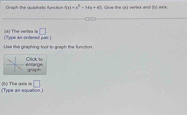 Graph the quadratic function f(x)=x^2-14x+45. Give the (a) vertex and (b) axis. 
(a) The vertex is □ . 
(Type an ordered pair.) 
Use the graphing tool to graph the function. 
Click to 
enlarge 
graph 
(b) The axis is □. 
(Type an equation.)