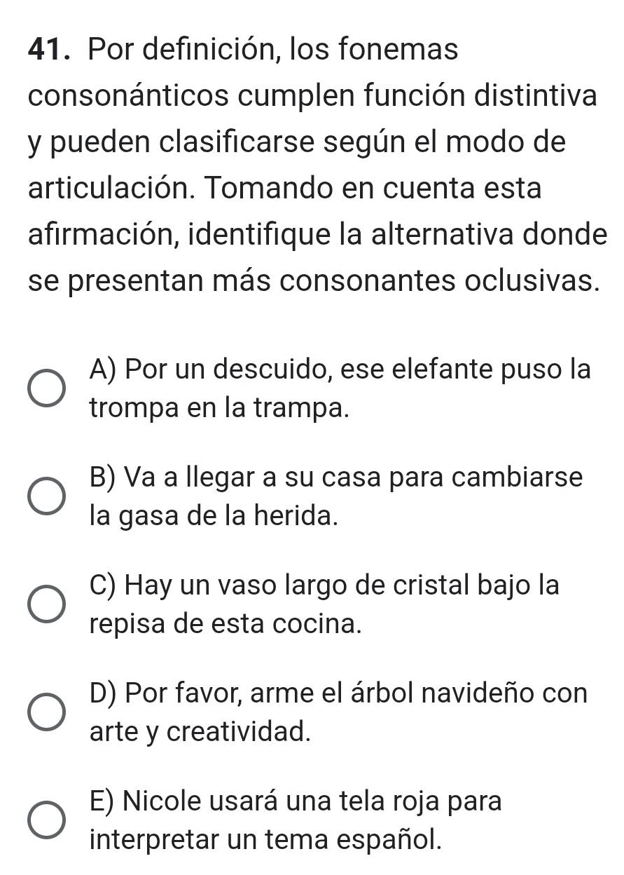 Por definición, los fonemas
consonánticos cumplen función distintiva
y pueden clasificarse según el modo de
articulación. Tomando en cuenta esta
afirmación, identifique la alternativa donde
se presentan más consonantes oclusivas.
A) Por un descuido, ese elefante puso la
trompa en la trampa.
B) Va a llegar a su casa para cambiarse
la gasa de la herida.
C) Hay un vaso largo de cristal bajo la
repisa de esta cocina.
D) Por favor, arme el árbol navideño con
arte y creatividad.
E) Nicole usará una tela roja para
interpretar un tema español.