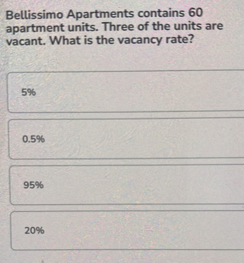 Bellissimo Apartments contains 60
apartment units. Three of the units are
vacant. What is the vacancy rate?
5%
0.5%
95%
20%