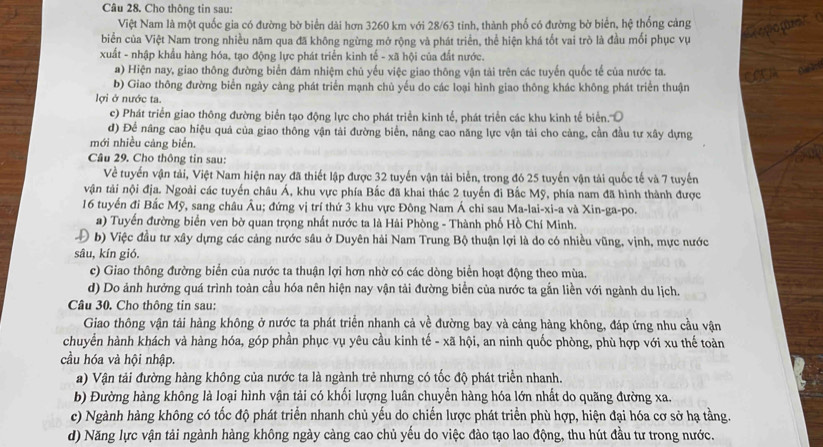 Cho thông tin sau:
Việt Nam là một quốc gia có đường bờ biển dài hơn 3260 km với 28/63 tinh, thành phố có đường bờ biển, hệ thống cảng
po ç
biển của Việt Nam trong nhiều năm qua đã không ngừng mở rộng và phát triển, thể hiện khá tốt vai trò là đầu mối phục vụ
xuất - nhập khẩu hàng hóa, tạo động lực phát triển kinh tế - xã hội của đất nước.
a) Hiện nay, giao thông đường biển đảm nhiệm chủ yếu việc giao thông vận tài trên các tuyến quốc tế của nước ta.
a
b) Giao thông đường biển ngày cảng phát triển mạnh chủ yếu do các loại hình giao thông khác không phát triển thuận
lợi ở nước ta.
c) Phát triển giao thông đường biển tạo động lực cho phát triển kinh tế, phát triển các khu kinh tế biển.'''
d) Để nâng cao hiệu quả của giao thông vận tải đường biển, nâng cao năng lực vận tải cho cảng, cần đầu tư xây dựng
mới nhiều cảng biển.
Câu 29. Cho thông tin sau:
Về tuyển vận tải, Việt Nam hiện nay đã thiết lập được 32 tuyến vận tải biển, trong đó 25 tuyến vận tài quốc tế và 7 tuyến
vận tài nội địa. Ngoài các tuyển châu Á, khu vực phía Bắc đã khai thác 2 tuyến đi Bắc Mỹ, phía nam đã hình thành được
16 tuyển đi Bắc Mỹ, sang châu Âu; đứng vị trí thứ 3 khu vực Đông Nam Á chỉ sau Ma-lai-xi-a và Xin-ga-po.
a) Tuyến đường biển ven bờ quan trọng nhất nước ta là Hải Phòng - Thành phố Hồ Chí Minh.
D b) Việc đầu tư xây dựng các cảng nước sâu ở Duyên hải Nam Trung Bộ thuận lợi là do có nhiều vũng, vịnh, mực nước
sâu, kín gió.
c) Giao thông đường biển của nước ta thuận lợi hơn nhờ có các dòng biển hoạt động theo mùa.
d) Do ảnh hưởng quá trình toàn cầu hóa nên hiện nay vận tải đường biển của nước ta gắn liền với ngành du lịch.
Câu 30. Cho thông tin sau:
Giao thông vận tải hàng không ở nước ta phát triển nhanh cả về đường bay và cảng hàng không, đáp ứng nhu cầu vận
chuyển hành khách và hàng hóa, góp phần phục vụ yêu cầu kinh tế - xã hội, an ninh quốc phòng, phù hợp với xu thế toàn
cầu hóa và hội nhập.
a) Vận tải đường hàng không của nước ta là ngành trẻ nhưng có tốc độ phát triển nhanh.
b) Đường hàng không là loại hình vận tải có khối lượng luân chuyển hàng hóa lớn nhất do quãng đường xa.
c) Ngành hàng không có tốc độ phát triển nhanh chủ yếu do chiến lược phát triển phù hợp, hiện đại hóa cơ sở hạ tằng.
d) Năng lực vận tải ngành hàng không ngày càng cao chủ yếu do việc đào tạo lao động, thu hút đầu tư trong nước.