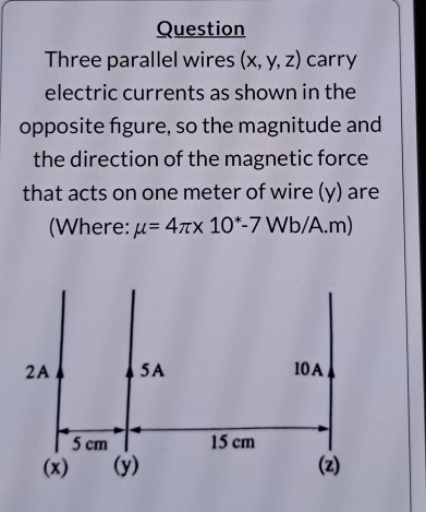 Question 
Three parallel wires (x,y,z) carry 
electric currents as shown in the 
opposite figure, so the magnitude and 
the direction of the magnetic force 
that acts on one meter of wire (y) are 
(Where: mu =4π * 10^*-7Wb/A.m)