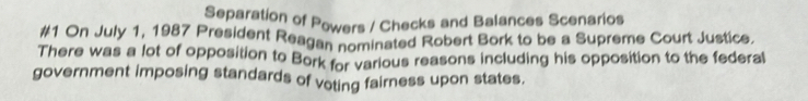 Separation of Powers / Checks and Balances Scenarios 
#1 On July 1, 1987 President Reagan nominated Robert Bork to be a Supreme Court Justice. 
There was a lot of opposition to Bork for various reasons including his opposition to the federal 
government imposing standards of voting fairness upon states.