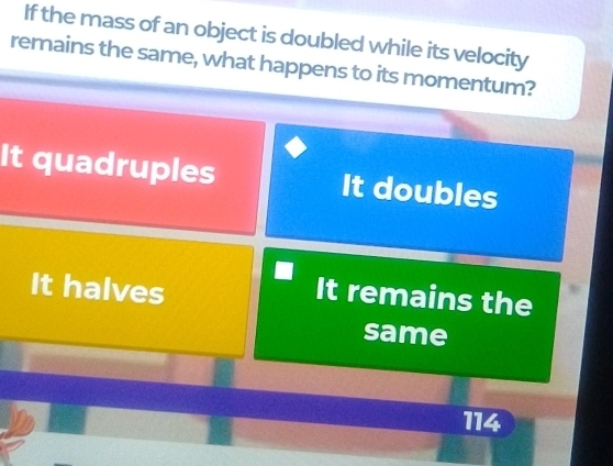 If the mass of an object is doubled while its velocity
remains the same, what happens to its momentum?
It quadruples It doubles
It halves
It remains the
same
114