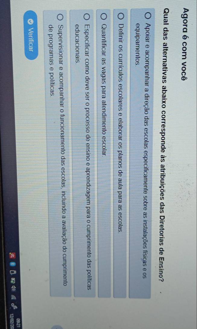 Agora é com você
Qual das alternativas abaixo corresponde às atribuições das Diretorias de Ensino?
Apoiar e acompanhar a direção das escolas especificamente sobre as instalações físicas e os
equipamentos.
Definir os currículos escolares e elaborar os planos de aula para as escolas.
Quantificar as vagas para atendimento escolar.
Especificar como deve ser o processo de ensino e aprendizagem para o cumprimento das políticas
educacionais.
Supervisionar e acompanhar o funcionamento das escolas, incluindo a avaliação do cumprimento
de programas e políticas.
Verificar
09:21
12/02/20