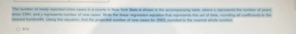 The number of newly reported crime cases in a county in New York Stale is shown in the accompanying table, where x represents the number of years
since 1994, and y represents number of new cases. Write the linear regression equation that represents this set of data, rounding all coefficients to the 
nearest hundredth. Using this equation, find the projected number of new cases for 2003, rounded to the nearest whole number:
974