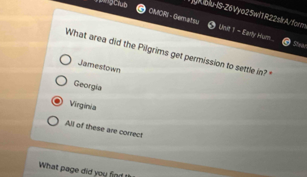 TyKiblu-IS-Z6Vyo25wl1R22slrA/form
OMORI - Gematsu Unit 1 - Early Hum. Stean
What area did the Pilgrims get permission to settle in? *
Jamestown
Georgia
Virginia
All of these are correct
What page did you find th