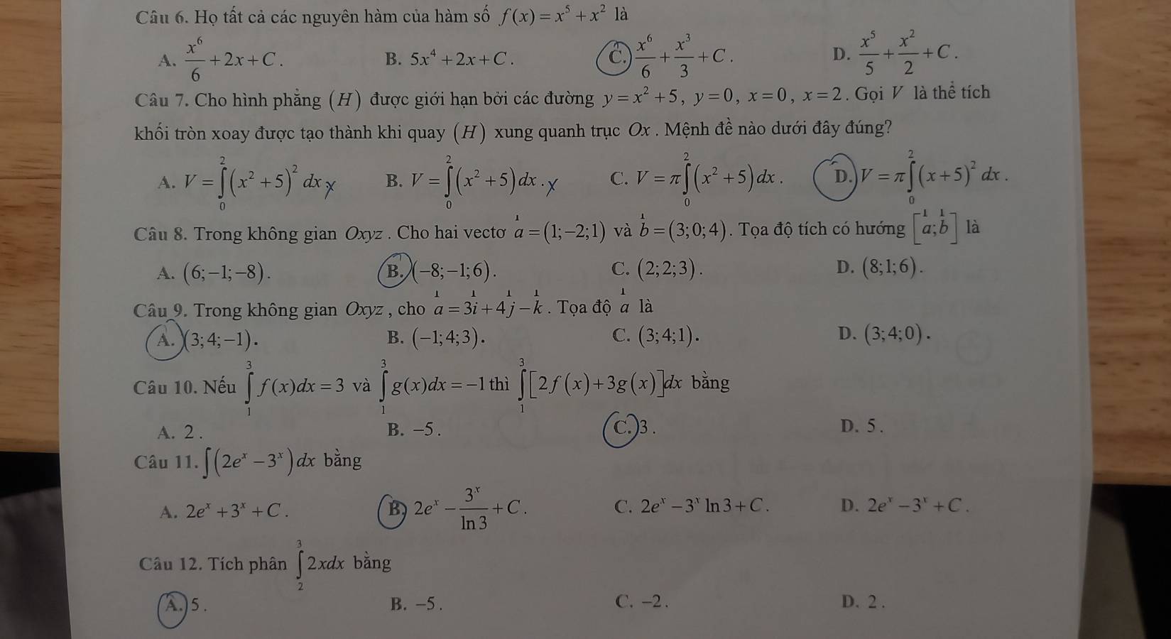 Họ tất cả các nguyên hàm của hàm số f(x)=x^5+x^2 là
C
A.  x^6/6 +2x+C. B. 5x^4+2x+C.  x^6/6 + x^3/3 +C. D.  x^5/5 + x^2/2 +C.
Câu 7. Cho hình phẳng (H) được giới hạn bởi các đường y=x^2+5,y=0,x=0,x=2. Gọi V là thể tích
khối tròn xoay được tạo thành khi quay (H) xung quanh trục Ox . Mệnh đề nào dưới đây đúng?
A. V=∈tlimits _1^(2(x^2)+5)^2dxy B. V=∈tlimits _0^(2(x^2)+5)dx._y C. V=π ∈tlimits _0^(2(x^2)+5)dx. D. V=π ∈tlimits _0^(2(x+5)^2)dx.
Câu 8. Trong không gian Oxyz . Cho hai vectoơ a=(1;-2;1) và b=(3;0;4) Tọa độ tích có hướng beginbmatrix 1&1 a;bendbmatrix là
A. (6;-1;-8). (-8;-1;6). C. (2;2;3). D. (8;1;6).
B.
Câu 9. Trong không gian Oxyz , cho beginarrayr 1 a=3i+4j-kendarray Tọa độ a là
A. (3;4;-1). B. (-1;4;3). C. (3;4;1). D. (3;4;0).
Câu 10. Nếu ∈tlimits _1^(3f(x)dx=3 và ∈tlimits _0^3g(x)dx=-1 thì ∈tlimits _1^3[2f(x)+3g(x)] dx bằng
A. 2 . B. −5 . C.)3 . D. 5 .
Câu 11. ∈t (2e^x)-3^x)dx bằng
A. 2e^x+3^x+C. B 2e^x- 3^x/ln 3 +C. C. 2e^x-3^x ln 3+C. D. 2e^x-3^x+C.
Câu 12. Tích phân ∈tlimits _2^32xdx bằng
A.)5. B. -5 . C. -2. D. 2 .