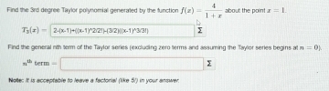 Find the 3rd degree Taylor polynomial generated by the function f(x)= 4/1+x  about the point x=1
T_3(x)=2-(x-1)+((x-1)^wedge 2)2!beta (|x-1)^wedge 3/3!] y 
Find the general nth term of the Taylor series (excluding zero terms and assuming the Taylor series begins at n=0).
n^(th)term-□ x
Notte: It is acceptable to leave a factorial (like 5/) in your answer.