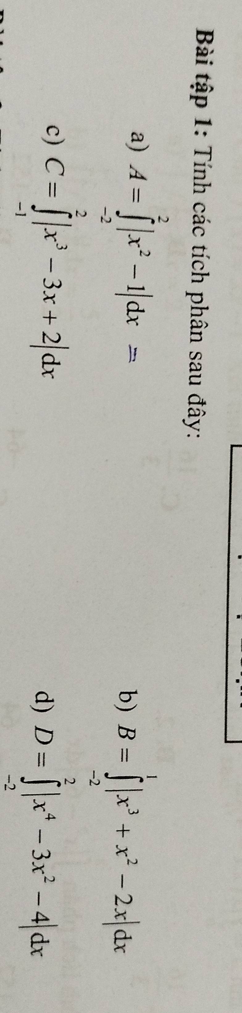 Bài tập 1: Tính các tích phân sau đây: 
a) A=∈tlimits _(-2)^2|x^2-1|dx=
b) B=∈tlimits _(-2)^1|x^3+x^2-2x|dx
c) C=∈tlimits _(-1)^2|x^3-3x+2|dx
d) D=∈tlimits _(-2)^2|x^4-3x^2-4|dx