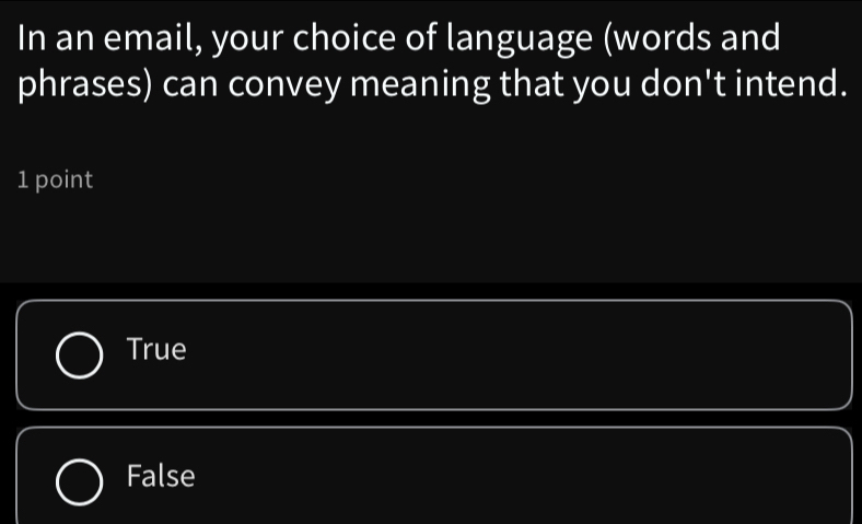 In an email, your choice of language (words and
phrases) can convey meaning that you don't intend.
1 point
True
False