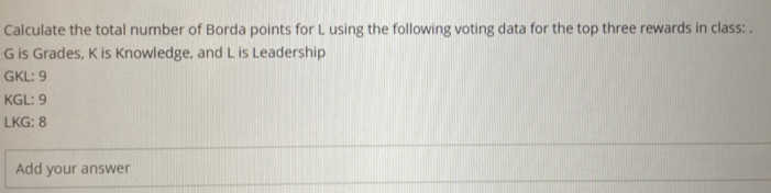 Calculate the total number of Borda points for L using the following voting data for the top three rewards in class: .
G is Grades, K is Knowledge, and L is Leadership 
GKL: 9
KGL : 9
LKG : 8
Add your answer